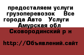 предосталяем услуги грузоперевозок  - Все города Авто » Услуги   . Амурская обл.,Сковородинский р-н